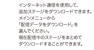 インターネット通信を使用して、追加ステージをダウンロードできます。メインメニューから「配信データをダウンロード」を選んでください。現在配信中のステージをまとめてダウンロードすることができます。