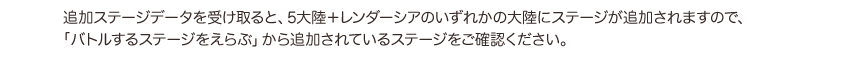 追加ステージデータを受け取ると、5大陸＋レンダーシアのいずれかの大陸にステージが追加されますので、「バトルするステージをえらぶ」から追加されているステージをご確認ください。