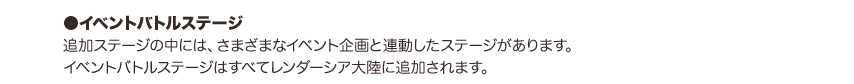 ●イベントバトルステージ：追加ステージの中には、さまざまなイベント企画と連動したステージがあります。イベントバトルステージはすべてレンダーシア大陸に追加されます。