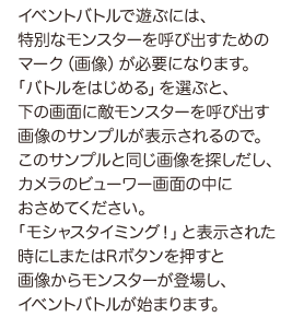 イベントバトルで遊ぶには、特別なモンスターを呼び出すためのマーク（画像）が必要になります。「バトルをはじめる」を選ぶと、下の画面に敵モンスターを呼び出す画像のサンプルが表示されるので。このサンプルと同じ画像を探しだし、カメラのビューワー画面の中におさめてください。「モシャスタイミング！」と表示された時にLまたはRボタンを押すと画像からモンスターが登場し、イベントバトルが始まります。