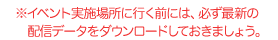 ※イベント実施場所に行く前には、必ず最新の配信データをダウンロードしておきましょう