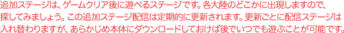 追加ステージは、ゲームクリア後に遊べるステージです。 各大陸のどこかに出現しますので、探してみましょう。 この追加ステージ配信は定期的に更新されます。 更新ごとに配信ステージは入れ替わりますが、 あらかじめ本体にダウンロードしておけば 後でいつでも遊ぶことが可能です。