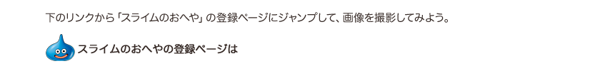 下のリンクから「スライムのおへや」の登録ページにジャンプして、画像を撮影してみよう。