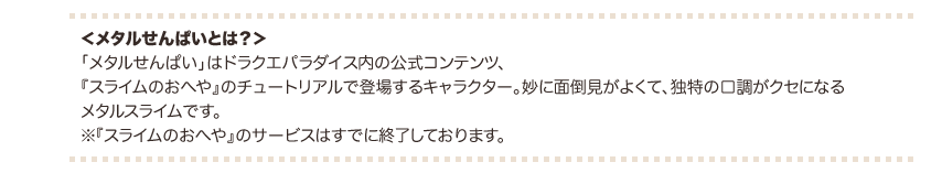 ＜メタルせんぱいとは？＞ 「メタルせんぱい」はドラクエパラダイス内の公式コンテンツ、『スライムのおへや』のチュートリアルで登場するキャラクター。妙に面倒見がよくて、独特の口調がクセになるメタルスライムです。※『スライムのおへや』のサービスはすでに終了しております。