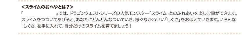 ＜スライムのおへやとは？＞『スライムのおへや』では、ドラゴンクエストシリーズの人気モンスター 「スライム」とのふれあいを楽しむ事ができます。 スライムをつついてあげると、あなたにどんどんなついていき、 様々なかわいい「しぐさ」をおぼえていきます。 いろんな「しぐさ」を手に入れて、自分だけのスライムを育てましょう！