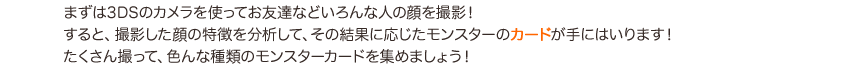 まずは3DSのカメラを使ってお友達などいろんな人の顔を撮影!すると、撮影した顔の特徴を分析して、その結果に応じたモンスターのカードが手にはいります!たくさん撮って、色んな種類のモンスターカードを集めましょう!