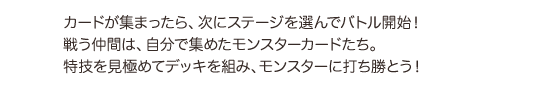 カードが集まったら、次にステージを選んでバトル開始!戦う仲間は、自分で集めたモンスターカードたち。特技を見極めてデッキを組み、モンスターに打ち勝とう!