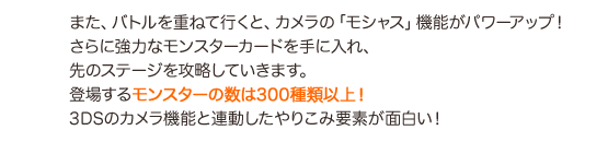 また、バトルを重ねて行くと、カメラの「モシャス」機能がパワーアップ！さらに強力なモンスターカードを手に入れ、先のステージを攻略していきます。登場するモンスターの数は３００種類以上！３ＤＳのカメラ機能と連動したやりこみ要素が面白い！