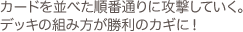 カードを並べた順番通りに攻撃していく。 デッキの組み方が勝利のカギに!