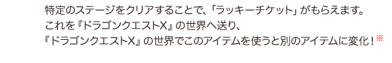特定のステージをクリアすることで、「ラッキーチケット」がもらえます。これを『ドラゴンクエストX』の世界へ送り、『ドラゴンクエストX』の世界でこのアイテムを使うと別のアイテムに変化!(※)