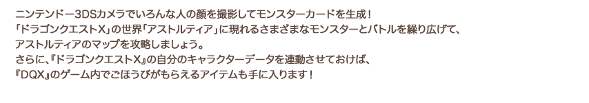 ニンテンドー3DSカメラでいろんな人の顔を撮影してモンスターカードを生成!「ドラゴンクエストX」の世界「アストルティア」に現れるさまざまなモンスターとバトルを繰り広げて、アストルティアのマップを攻略しましょう。さらに、『ドラゴンクエストX』の自分のキャラクターデータを連動させておけば、『DQX』のゲーム内でごほうびがもらえるアイテムも手に入ります!