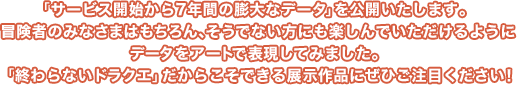 ぼうけんのれきし展 「ドラゴンクエストX」の7年間の歴史を冒険者のみなさまから集めた投稿写真で各Versionごとに振り返ります。展示されている写真は、今までゲーム内で開催された写真コンテストの優秀作品！冒険者のみなさまの珠玉の作品にぜひご注目ください！