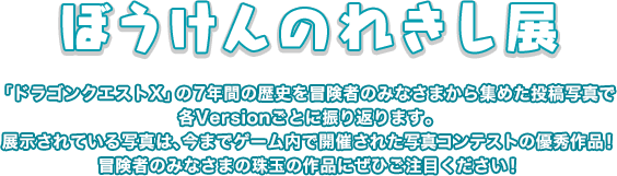 ぼうけんのれきし展 「ドラゴンクエストX」の7年間の歴史を冒険者のみなさまから集めた投稿写真で各Versionごとに振り返ります。展示されている写真は、今までゲーム内で開催された写真コンテストの優秀作品！冒険者のみなさまの珠玉の作品にぜひご注目ください！