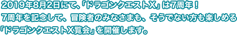 2019年8月2日にて、「ドラゴンクエストX」は7周年！7周年を記念して、冒険者のみなさまも、そうでない方も楽しめる「ドラゴンクエストX覧会」を開催します。