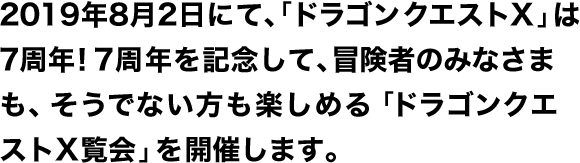 2019年8月2日にて、「ドラゴンクエストX」は7周年！7周年を記念して、冒険者のみなさまも、そうでない方も楽しめる「ドラゴンクエストX覧会」を開催します。