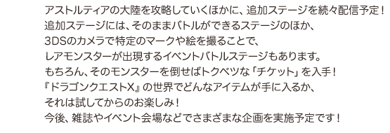 アストルティアの大陸を攻略していくほかに、追加ステージを続々配信予定！追加ステージには、そのままバトルができるステージのほか、３ＤＳのカメラで特定のマークや絵を撮ることで、レアモンスターが出現するイベントバトルステージもあります。もちろん、そのモンスターを倒せばトクベツな「チケット」を入手！『ドラゴンクエストX』の世界でどんなアイテムが手に入るか、それは試してからのお楽しみ！