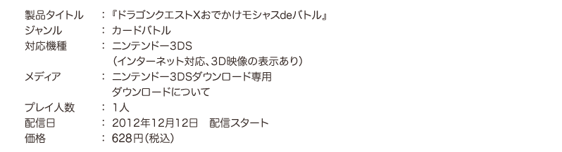 ○製品タイトル：『ドラゴンクエストXおでかけモシャスdeバトル』　○ジャンル：カードバトル実用　○対応機種 ：ニンテンドー3DS（インターネット対応、3D映像の表示あり）　○メディア：ニンテンドー3DSダウンロード専用 ダウンロードについて　○プレイ人数：1人　○配信日：2012年12月12日　○配信スタート価格：617円（税込）