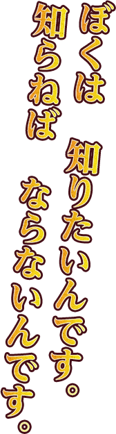 ぼくは知りたいんです。知らねばならないんです。