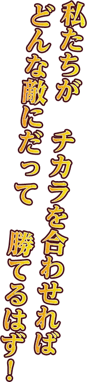 私たちがチカラを合わせれば、どんな敵にだって勝てるはず！