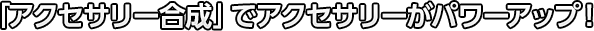 「アクセサリー合成」でアクセサリーがパワーアップ！