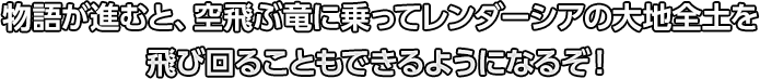 物語が進むと、空飛ぶ竜に乗ってレンダーシアの大地全土を飛び回ることもできるようになるぞ！