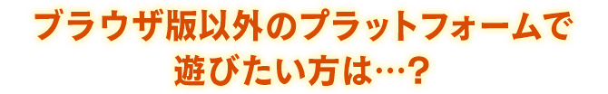 ブラウザ版以外のプラットフォームで遊びたい方は…？